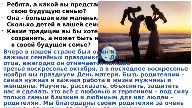 Ребята, а какой вы представляете  свою будущую семью? Она - большая или маленькая? Сколько детей в вашей семье? Какие традиции вы бы хотели  сохранить, а может быть и заложить  в своей будущей семье? Вчера в нашей стране был один из важных семейных праздников – День отца, ежегодно он отмечается каждое третье воскресенье октября, а в последнее воскресенье ноября мы празднуем День матери. Быть родителями – самая нужная и важная работа в жизни мужчины и женщины. Научить, рассказать, объяснить, защитить нас и сделать это всё с любовью и терпением – под силу только самым близким и любимым для нас людям – родителям. Мы благодарны своим родителям за очень многое – за жизнь, за любовь, за мудрость … продолжите ……….… за что вам хочется сказать спасибо своим родителям? 