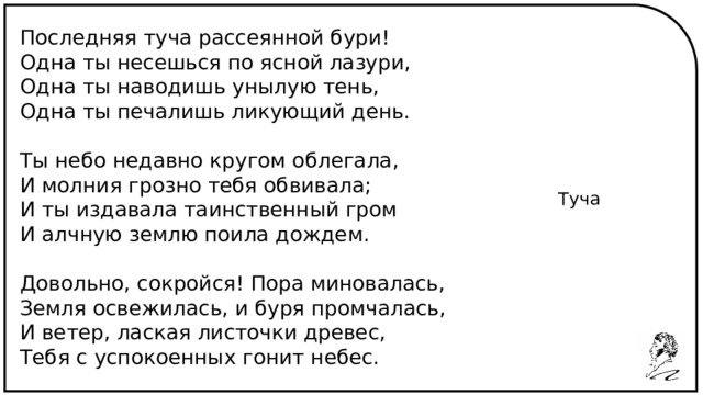 Последняя туча рассеянной бури! Одна ты несешься по ясной лазури, Одна ты наводишь унылую тень, Одна ты печалишь ликующий день. Ты небо недавно кругом облегала, И молния грозно тебя обвивала; И ты издавала таинственный гром И алчную землю поила дождем. Довольно, сокройся! Пора миновалась, Земля освежилась, и буря промчалась, И ветер, лаская листочки древес, Тебя с успокоенных гонит небес. Туча 