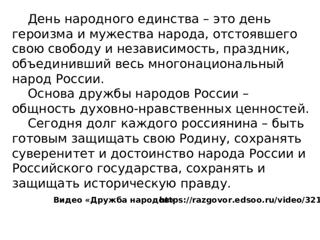  День народного единства – это день героизма и мужества народа, отстоявшего свою свободу и независимость, праздник, объединивший весь многонациональный народ России.  Основа дружбы народов России – общность духовно-нравственных ценностей.  Сегодня долг каждого россиянина – быть готовым защищать свою Родину, сохранять суверенитет и достоинство народа России и Российского государства, сохранять и защищать историческую правду. https://razgovor.edsoo.ru/video/3219/ Видео «Дружба народов» 