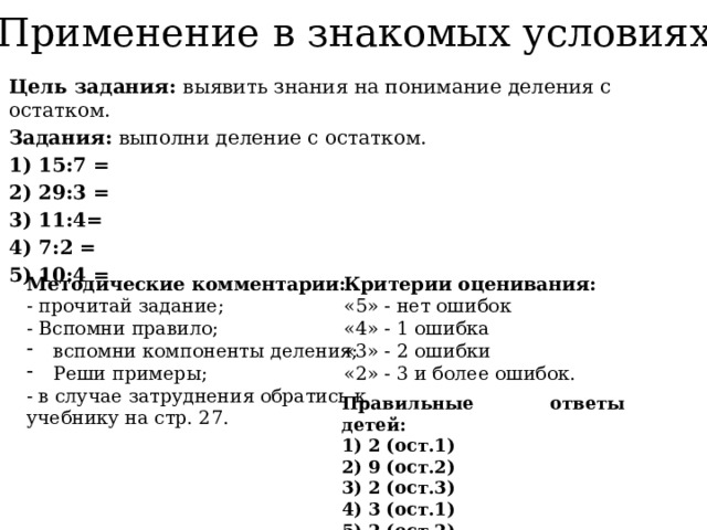 Применение в знакомых условиях Цель задания: выявить знания на понимание деления с остатком. Задания: выполни деление с остатком. 1) 15:7 = 2) 29:3 = 3) 11:4= 4) 7:2 = 5) 10:4 =  Критерии оценивания: Методические комментарии: «5» - нет ошибок - прочитай задание; - Вспомни правило; «4» - 1 ошибка вспомни компоненты деления; Реши примеры; «3» - 2 ошибки - в случае затруднения обратись к учебнику на стр. 27. «2» - 3 и более ошибок. Правильные ответы детей: 2 (ост.1) 9 (ост.2) 2 (ост.3) 3 (ост.1) 2 (ост.2) 
