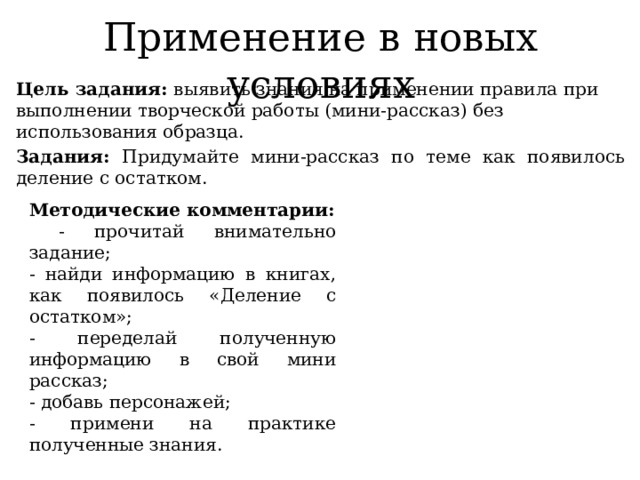 Применение в новых условиях Цель задания: выявить знания на применении правила при выполнении творческой работы (мини-рассказ) без использования образца. Задания: Придумайте мини-рассказ по теме как появилось деление с остатком. Методические комментарии:  - прочитай внимательно задание; - найди информацию в книгах, как появилось «Деление с остатком»; - переделай полученную информацию в свой мини рассказ; - добавь персонажей; - примени на практике полученные знания. 