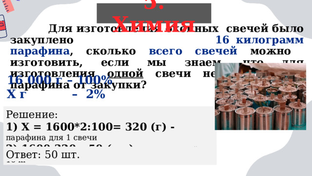 5. Химия  Для изготовления окопных свечей было закуплено 16 килограмм парафина , сколько всего свечей можно изготовить, если мы знаем, что для изготовления одной свечи необходимо 2% парафина от закупки?   16 000 г – 100% Х г – 2%  Решение: 1) Х = 1600*2:100= 320 (г) - парафина для 1 свечи 2) 1600:320= 50 (шт) -  всего свечей из 16 кг Ответ: 50 шт. 
