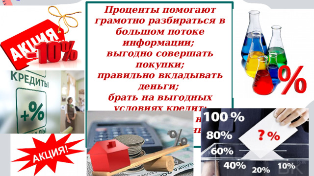 Проценты помогают грамотно разбираться в большом потоке информации; выгодно совершать покупки;  правильно вкладывать деньги; брать на выгодных условиях кредит; решать задачи на простой и сложный процент. 