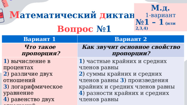 М.д. 1-вариант № 1 – 1 (или 2,3,4) М атематический  д иктант Вопрос №1 Вариант 1 Что такое Вариант 2 Как звучит основное свойство пропорции?  пропорция? 1 ) вычисление в процентах 2 ) различие двух отношений 1 ) частные крайних и средних членов равны 2 ) суммы крайних и средних членов равны 3 ) произведения крайних и средних членов равны 3 ) логарифмическое уравнение 4 ) разности крайних и средних членов равны 4 ) равенство двух отношений 