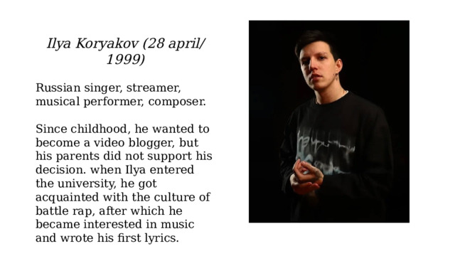 Ilya Koryakov (28 april/ 1999) Russian singer, streamer, musical performer, composer. Since childhood, he wanted to become a video blogger, but his parents did not support his decision. when Ilya entered the university, he got acquainted with the culture of battle rap, after which he became interested in music and wrote his first lyrics. 