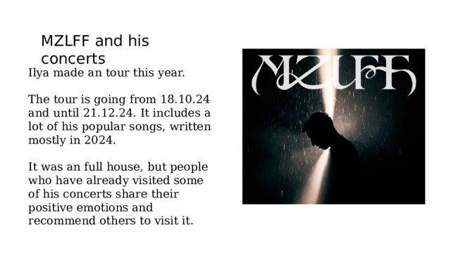 MZLFF and his concerts Ilya made an tour this year. The tour is going from 18.10.24 and until 21.12.24. It includes a lot of his popular songs, written mostly in 2024. It was an full house, but people who have already visited some of his concerts share their positive emotions and recommend others to visit it. 
