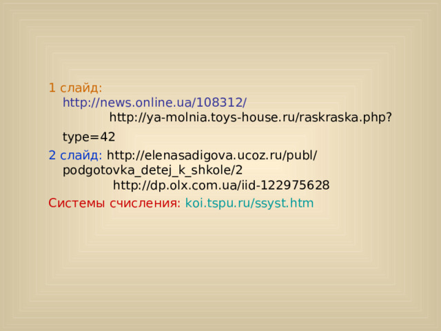  Интернет - ресурсы  1 слайд: http://news.online.ua/108312/ http://ya-molnia.toys-house.ru/raskraska.php?type=42  1 слайд: http://news.online.ua/108312/ http://ya-molnia.toys-house.ru/raskraska.php?type=42  2 слайд:  http://elenasadigova.ucoz.ru/publ/ podgotovka_detej_k_shkole/2 http://dp.olx.com.ua/iid-122975628 2 слайд:  http://elenasadigova.ucoz.ru/publ/ podgotovka_detej_k_shkole/2 http://dp.olx.com.ua/iid-122975628 Системы счисления: koi.tspu.ru/ssyst.htm Системы счисления: koi.tspu.ru/ssyst.htm 