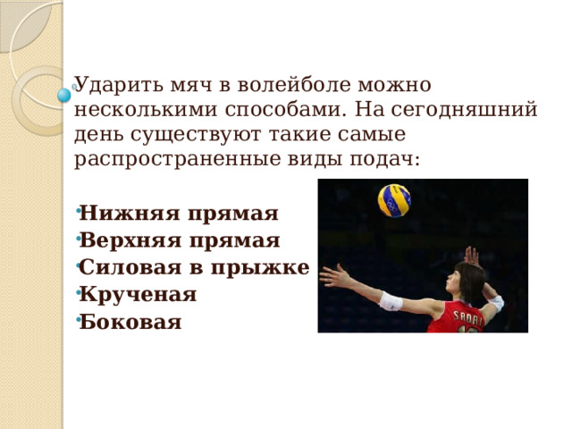 Ударить мяч в волейболе можно несколькими способами. На сегодняшний день существуют такие самые распространенные виды подач:  Нижняя прямая Верхняя прямая Силовая в прыжке Крученая Боковая 