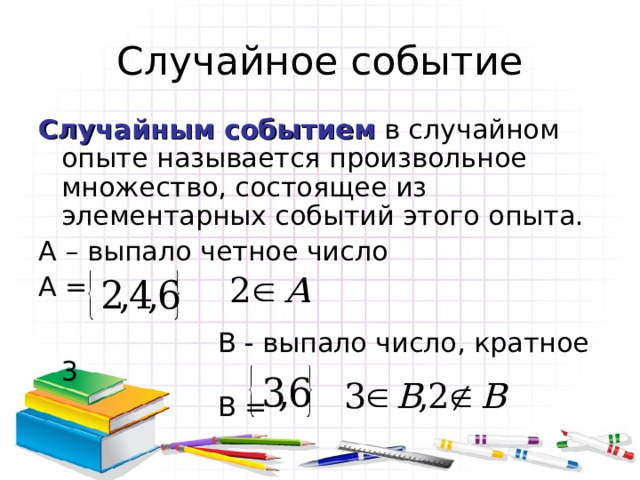 Случайное событие Случайным событием в случайном опыте называется произвольное множество, состоящее из элементарных событий этого опыта. А – выпало четное число А =  В - выпало число, кратное 3  В = 