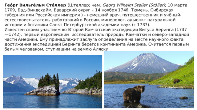 Гео́рг Вильге́льм Сте́ллер  (Штеллер; нем.  Georg Wilhelm Steller (Stöller) ; 10 марта 1709, Бад-Виндсхайм, Баварский округ – 14 ноября 1746, Тюмень, Сибирская губерния или Российская империя ) - немецкий врач, путешественник и учёный-естествоиспытатель, работавший в России, минеролог, адьюнкт натуральной истории и ботаники Санкт-Петербургской академии наук (с 1737). Известен своим участием во Второй Камчатской экспедиции Витуса Беринга (1737—1742), первый европейский  исследователь природы Камчатки и северо-западной части Америки. Ему принадлежит заслуга определения на месте научного факта достижения экспедицией Беринга берегов континента Америка. Считается первым белым человеком, ступившим на землю Аляски. 