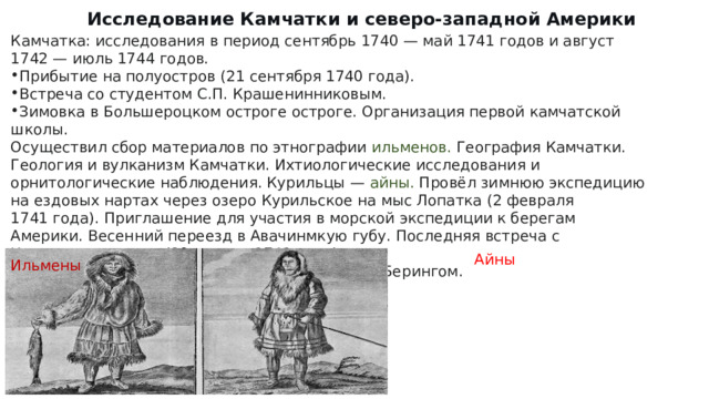 Исследование Камчатки и северо-западной Америки Камчатка: исследования в период сентябрь 1740 — май 1741 годов и август 1742 — июль 1744 годов. Прибытие на полуостров (21 сентября 1740 года). Встреча со студентом С.П. Крашенинниковым. Зимовка в Большероцком остроге остроге. Организация первой камчатской школы. Осуществил сбор материалов по этнографии ильменов. География Камчатки. Геология и вулканизм Камчатки. Ихтиологические исследования и орнитологические наблюдения. Курильцы — айны. Провёл зимнюю экспедицию на ездовых нартах через озеро Курильское на мыс Лопатка (2 февраля 1741 года). Приглашение для участия в морской экспедиции к берегам Америки. Весенний переезд в Авачинмкую губу. Последняя встреча с Крашенинниковым (20 апреля 1741 года). В 1741 году решил отправиться из Камчатки с Берингом. Айны Ильмены 