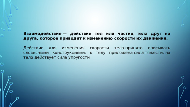 Взаимодействие — действие тел или частиц тела друг на друга, которое приводит к изменению скорости их движения. Действие для изменения скорости тела принято описывать словесными конструкциями: к телу приложена сила тяжести, на тело действует сила упругости 
