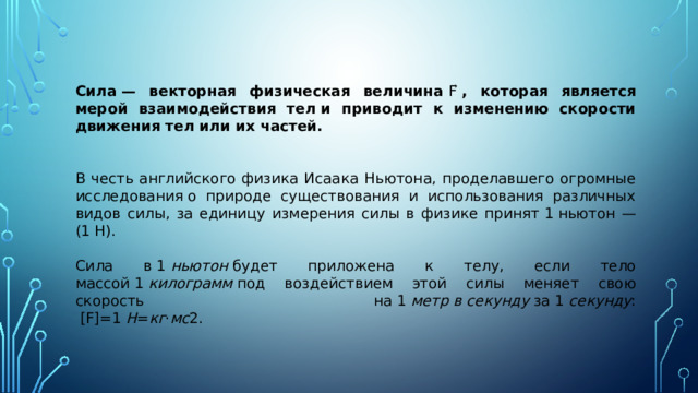 Сила — векторная физическая величина  F ⃗  , которая является мерой взаимодействия тел и приводит к изменению скорости движения тел или их частей. В честь английского физика Исаака Ньютона, проделавшего огромные исследования о природе существования и использования различных видов силы, за единицу измерения силы в физике принят  1  ньютон — ( 1  Н). Сила в  1  ньютон  будет приложена к телу, если тело массой  1  килограмм  под воздействием этой силы меняет свою скорость на  1  метр   в   секунду  за  1  секунду :    [ F ]=1  Н = кг ⋅ мс 2 .   