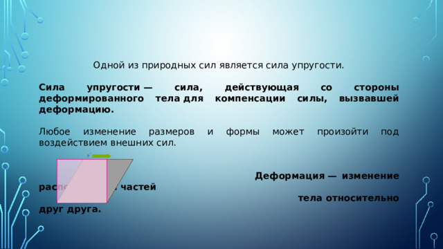   Одной из природных сил является сила упругости. Сила упругости — сила, действующая со стороны деформированного тела для компенсации силы, вызвавшей деформацию. Любое изменение размеров и формы может произойти под воздействием внешних сил.  Деформация — изменение расположения частей   тела относительно друг друга.   