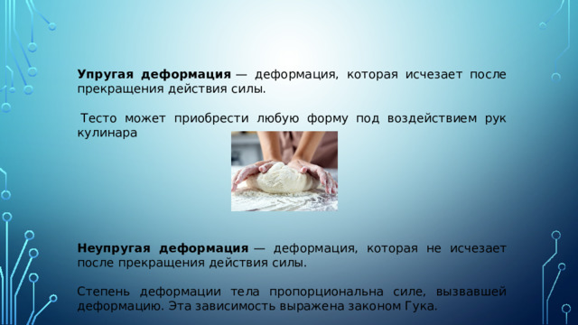   Упругая деформация  — деформация, которая исчезает после прекращения действия силы.     Тесто может приобрести любую форму под воздействием рук кулинара  Неупругая деформация  — деформация, которая не исчезает после прекращения действия силы. Степень деформации тела пропорциональна силе, вызвавшей деформацию. Эта зависимость выражена законом Гука. 