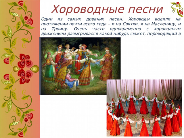 Хороводные песни Одни из самых древних песен. Хороводы водили на протяжении почти всего года – и на Святки, и на Масленицу, и на Троицу. Очень часто одновременно с хороводным движением разыгрывался какой-нибудь сюжет, переходящий в игру. 
