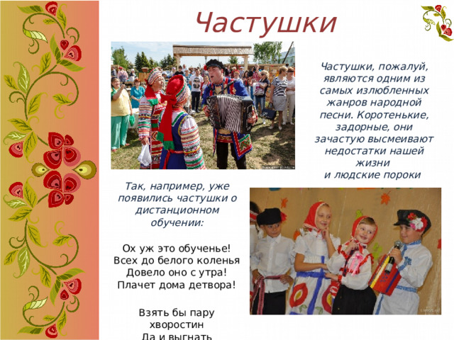 Частушки Частушки, пожалуй, являются одним из самых излюбленных жанров народной песни. Коротенькие, задорные, они зачастую высмеивают недостатки нашей жизни и людские пороки Так, например, уже появились частушки о дистанционном обучении:  Ох уж это обученье!  Всех до белого коленья  Довело оно с утра!  Плачет дома детвора! Взять бы пару хворостин  Да и выгнать карантин!  