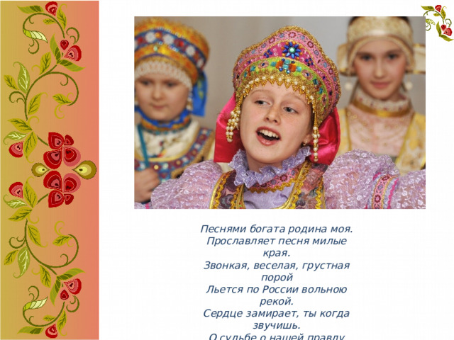 Песнями богата родина моя.  Прославляет песня милые края.  Звонкая, веселая, грустная порой Льется по России вольною рекой.  Сердце замирает, ты когда звучишь.  О судьбе о нашей правду говоришь.  О любви, разлуке часто мы поем,  И о счастье тоже - каждый о своем. 