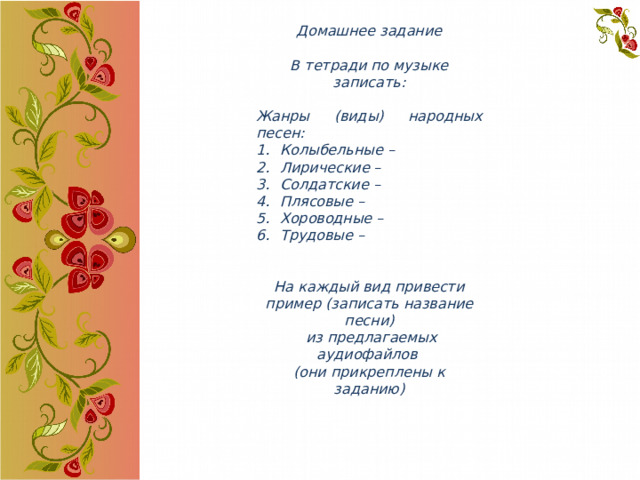 Домашнее задание  В тетради по музыке записать:  Жанры (виды) народных песен: Колыбельные – Лирические – Солдатские – Плясовые – Хороводные – Трудовые –   На каждый вид привести пример (записать название песни)  из предлагаемых аудиофайлов (они прикреплены к заданию) 