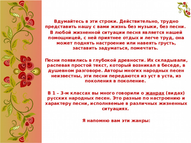 Вдумайтесь в эти строки. Действительно, трудно представить нашу с вами жизнь без музыки, без песни. В любой жизненной ситуации песня является нашей помощницей, с ней приятнее отдых и легче труд, она может поднять настроение или навеять грусть, заставить задуматься, помечтать.  Песни появились в глубокой древности. Их складывали, распевая простой текст, который возникал в беседе, в душевном разговоре. Авторы многих народных песен неизвестны, эти песни передаются из уст в уста, из поколения в поколение.  В 1 – 3-м классах вы много говорили о жанрах (видах) русских народных песен. Это разные по настроению и характеру песни, исполняемые в различных жизненных ситуациях.  Я напомню вам эти жанры:     