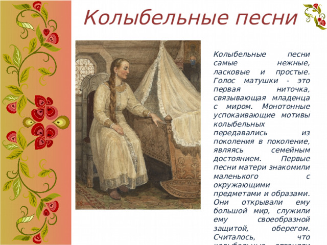 Колыбельные песни Колыбельные песни самые нежные, ласковые и простые. Голос матушки - это первая ниточка, связывающая младенца с миром. Монотонные успокаивающие мотивы колыбельных передавались из поколения в поколение, являясь семейным достоянием. Первые песни матери знакомили маленького с окружающими предметами и образами. Они открывали ему большой мир, служили ему своеобразной защитой, оберегом. Считалось, что колыбельные отгоняли нечистую силу от младенца. 