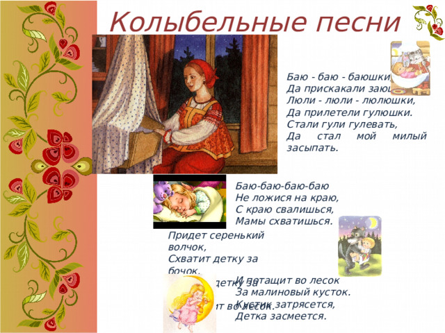 Колыбельные песни Баю - баю - баюшки, Да прискакали заюшки. Люли - люли - люлюшки, Да прилетели гулюшки. Стали гули гулевать, Да стал мой милый засыпать. Баю-баю-баю-баю  Не ложися на краю,  С краю свалишься,  Мамы схватишься.     И потащит во лесок За малиновый кусток. Кустик затрясется, Детка засмеется. Придет серенький волчок, Схватит детку за бочок, Схватит детку за бочок И потащит во лесок. 