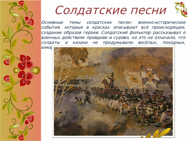 Солдатские песни Основные темы солдатских песен: военно-исторические события, которые в красках описывают всё происходящее, создание образов героев. Солдатский фольклор рассказывал о военных действиях правдиво и сурово, но это не означало, что солдаты и казаки не придумывали весёлых, походных, юмористических песен. 