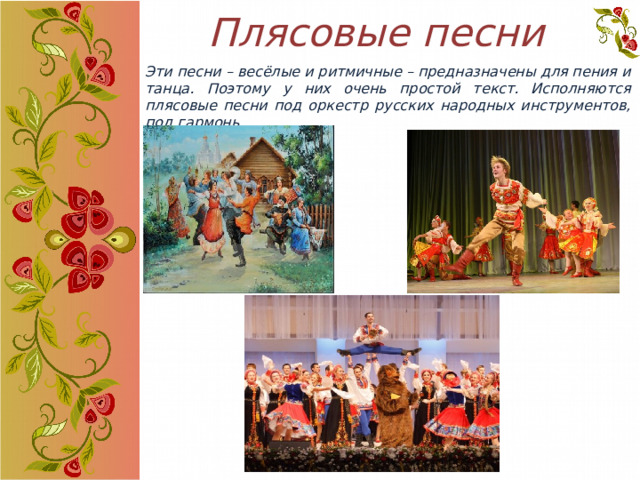 Плясовые песни Эти песни – весёлые и ритмичные – предназначены для пения и танца. Поэтому у них очень простой текст. Исполняются плясовые песни под оркестр русских народных инструментов, под гармонь. 