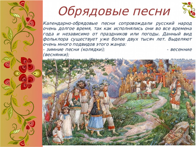 Обрядовые песни Календарно-обрядовые песни сопровождали русский народ очень долгое время, так как исполнялись они во все времена года и независимо от праздников или погоды. Данный вид фольклора существует уже более двух тысяч лет. Выделяют очень много подвидов этого жанра: - зимние песни (колядки); - весенние (веснянки); - летние (песни на Ивана Купала); - песни пахоты и сева, сбор урожая; - вознесенские песни; - масленичные и др.  