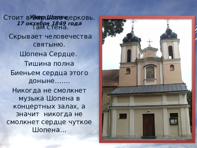 Умер Шопен 17 октября 1849 года Стоит в Варшаве церковь.  Там стена.  Скрывает человечества святыню. Шопена Сердце. Тишина полна Биеньем сердца этого доныне……. Никогда не смолкнет музыка Шопена в концертных залах, а значит никогда не смолкнет сердце чуткое Шопена… 
