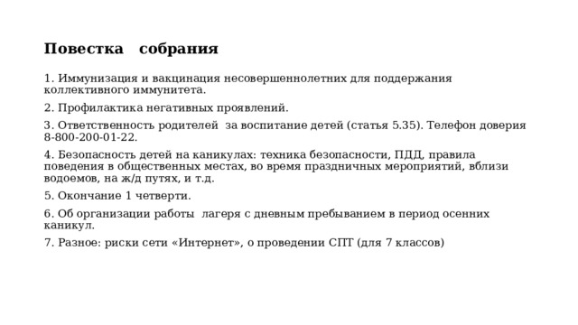 Повестка собрания 1. Иммунизация и вакцинация несовершеннолетних для поддержания коллективного иммунитета. 2. Профилактика негативных проявлений. 3. Ответственность родителей за воспитание детей (статья 5.35). Телефон доверия 8-800-200-01-22. 4. Безопасность детей на каникулах: техника безопасности, ПДД, правила поведения в общественных местах, во время праздничных мероприятий, вблизи водоемов, на ж/д путях, и т.д. 5. Окончание 1 четверти. 6. Об организации работы лагеря с дневным пребыванием в период осенних каникул. 7. Разное: риски сети «Интернет», о проведении СПТ (для 7 классов) 