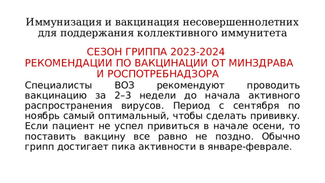Иммунизация и вакцинация несовершеннолетних для поддержания коллективного иммунитета СЕЗОН ГРИППА 2023-2024  РЕКОМЕНДАЦИИ ПО ВАКЦИНАЦИИ ОТ МИНЗДРАВА И РОСПОТРЕБНАДЗОРА Специалисты ВОЗ рекомендуют проводить вакцинацию за 2–3 недели до начала активного распространения вирусов. Период с сентября по ноябрь самый оптимальный, чтобы сделать прививку. Если пациент не успел привиться в начале осени, то поставить вакцину все равно не поздно. Обычно грипп достигает пика активности в январе-феврале. 