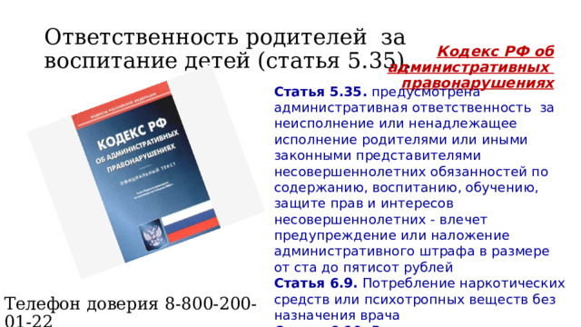 Ответственность родителей за воспитание детей (статья 5.35). Кодекс РФ об административных правонарушениях Статья 5.35. предусмотрена административная ответственность за неисполнение или ненадлежащее исполнение родителями или иными законными представителями несовершеннолетних обязанностей по содержанию, воспитанию, обучению, защите прав и интересов несовершеннолетних - влечет предупреждение или наложение административного штрафа в размере от ста до пятисот рублей  Статья 6.9. Потребление наркотических средств или психотропных веществ без назначения врача  Статья 6.10. Вовлечение несовершеннолетнего в употребление спиртных напитков или одурманивающих веществ Телефон доверия 8-800-200-01-22 