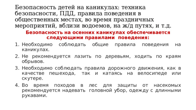 Безопасность детей на каникулах: техника безопасности, ПДД, правила поведения в общественных местах, во время праздничных мероприятий, вблизи водоемов, на ж/д путях, и т.д. Безопасность на осенних каникулах обеспечивается следующими правилами  поведения: Необходимо соблюдать общие правила поведения на каникулах. Не рекомендуется лазить по деревьям, ходить по краям обрывов. Необходимо соблюдать правила дорожного движения, как в качестве пешехода,  так и катаясь на велосипеде или скутере. Во время походов в лес для защиты от насекомых рекомендуется надевать  головной убор, одежду с длинными рукавами. 