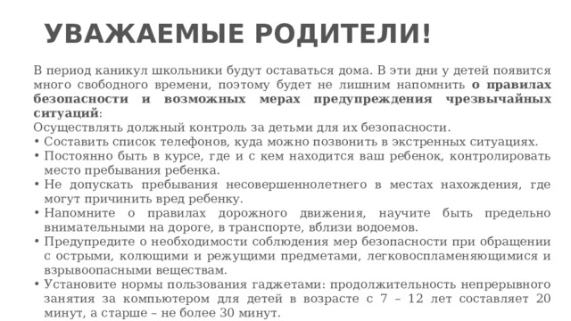 УВАЖАЕМЫЕ РОДИТЕЛИ! В период каникул школьники будут оставаться дома. В эти дни у детей появится много свободного времени, поэтому будет не лишним напомнить о правилах безопасности и возможных мерах предупреждения чрезвычайных ситуаций : Осуществлять должный контроль за детьми для их безопасности. Составить список телефонов, куда можно позвонить в экстренных ситуациях. Постоянно быть в курсе, где и с кем находится ваш ребенок, контролировать место пребывания ребенка. Не допускать пребывания несовершеннолетнего в местах нахождения, где могут причинить вред ребенку. Напомните о правилах дорожного движения, научите быть предельно внимательными на дороге, в транспорте, вблизи водоемов. Предупредите о необходимости соблюдения мер безопасности при обращении с острыми, колющими и режущими предметами, легковоспламеняющимися и взрывоопасными веществам. Установите нормы пользования гаджетами: продолжительность непрерывного занятия за компьютером для детей в возрасте с 7 – 12 лет составляет 20 минут, а старше – не более 30 минут. 