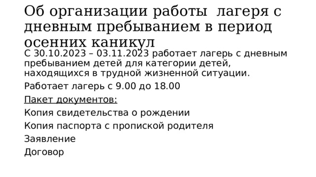 Об организации работы лагеря с дневным пребыванием в период осенних каникул С 30.10.2023 – 03.11.2023 работает лагерь с дневным пребыванием детей для категории детей, находящихся в трудной жизненной ситуации. Работает лагерь с 9.00 до 18.00 Пакет документов: Копия свидетельства о рождении Копия паспорта с пропиской родителя Заявление Договор 