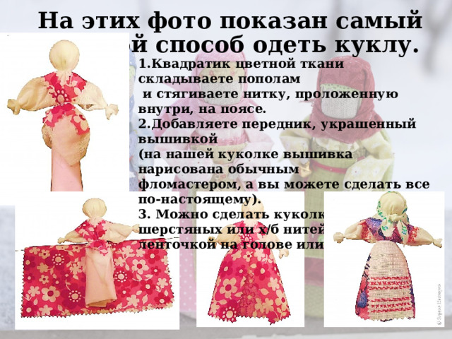 На этих фото показан самый простой способ одеть куклу. 1.Квадратик цветной ткани складываете пополам  и стягиваете нитку, проложенную внутри, на поясе. 2.Добавляете передник, украшенный вышивкой (на нашей куколке вышивка нарисована обычным фломастером, а вы можете сделать все по-настоящему). 3. Можно сделать куколке волосы из шерстяных или х/б нитей, закрепив из ленточкой на голове или косынкой. 