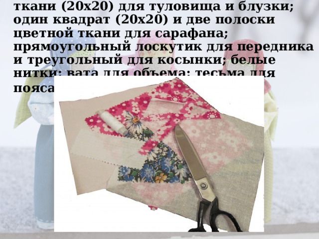 Нам понадобятся: 2 квадрата белой ткани (20х20) для туловища и блузки;    один квадрат (20х20) и две полоски цветной ткани для сарафана; прямоугольный лоскутик для передника и треугольный для косынки; белые  нитки; вата для объема; тесьма для пояса.      