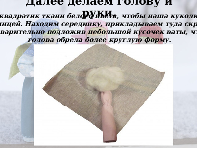 Далее делаем голову и руки. Берем квадратик ткани белого цвета, чтобы наша куколка была белолицей. Находим серединку, прикладываем туда скрутку, предварительно подложив небольшой кусочек ваты, чтобы голова обрела более круглую форму. 