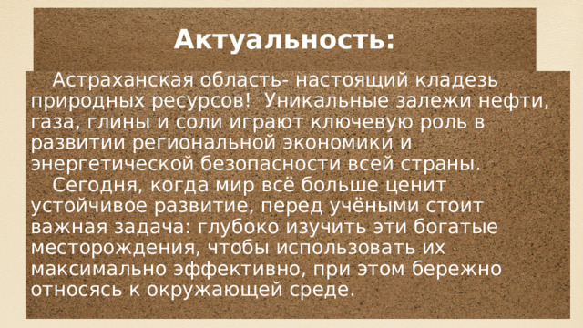 Актуальность: Астраханская область- настоящий кладезь природных ресурсов! Уникальные залежи нефти, газа, глины и соли играют ключевую роль в развитии региональной экономики и энергетической безопасности всей страны. Сегодня, когда мир всё больше ценит устойчивое развитие, перед учёными стоит важная задача: глубоко изучить эти богатые месторождения, чтобы использовать их максимально эффективно, при этом бережно относясь к окружающей среде. 
