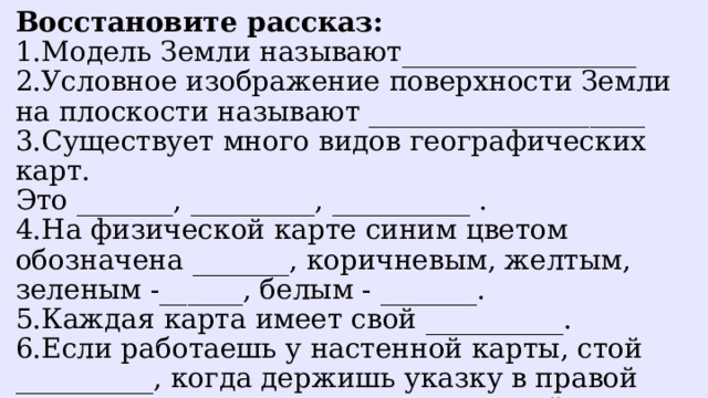 Восстановите рассказ: 1.Модель Земли называют_________________ 2.Условное изображение поверхности Земли на плоскости называют ____________________ 3.Существует много видов географических карт. Это _______, _________, __________ . 4.На физической карте синим цветом обозначена _______, коричневым, желтым, зеленым -______, белым - _______. 5.Каждая карта имеет свой __________. 6.Если работаешь у настенной карты, стой __________, когда держишь указку в правой руке, и_________, когда указка в левой руке. 