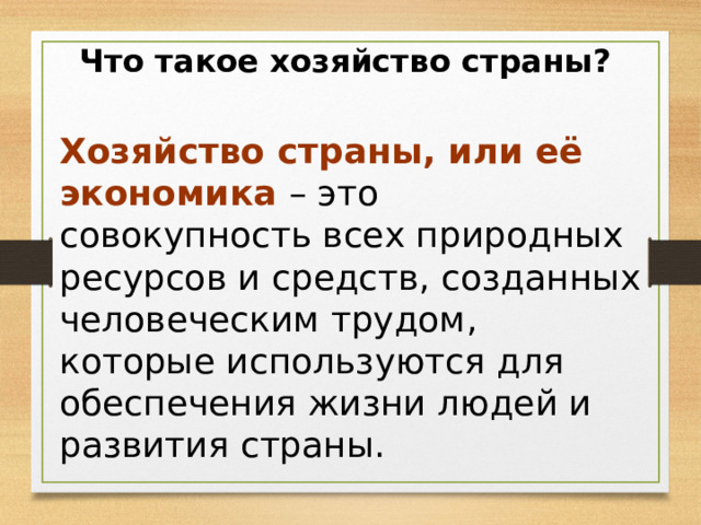 Что такое хозяйство страны? Хозяйство страны, или её экономика – это совокупность всех природных ресурсов и средств, созданных человеческим трудом, которые используются для обеспечения жизни людей и развития страны. 