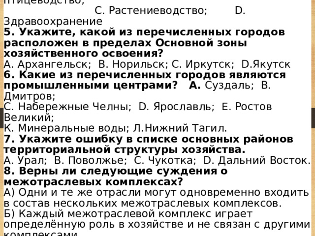4. Какую из перечисленных отраслей хозяйства относят к сфере услуг? А. чёрная металлургия; В. птицеводство;  С. Растениеводство; D. Здравоохранение 5. Укажите, какой из перечисленных городов расположен в пределах Основной зоны хозяйственного освоения? А. Архангельск; В. Норильск; С. Иркутск; D.Якутск 6. Какие из перечисленных городов являются промышленными центрами? А. Суздаль; В. Дмитров; С. Набережные Челны; D. Ярославль; Е. Ростов Великий; К. Минеральные воды; Л.Нижний Тагил. 7. Укажите ошибку в списке основных районов территориальной структуры хозяйства. А. Урал; В. Поволжье; С. Чукотка; D. Дальний Восток. 8. Верны ли следующие суждения о межотраслевых комплексах? А) Одни и те же отрасли могут одновременно входить в состав нескольких межотраслевых комплексов. Б) Каждый межотраслевой комплекс играет определённую роль в хозяйстве и не связан с другими комплексами.  - оба верны; - оба неверны; - верно только А; - верно только Б 
