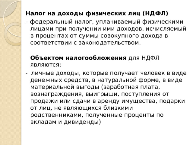 Налог на доходы физических лиц (НДФЛ) – федеральный налог, уплачиваемый физическими лицами при получении ими доходов, исчисляемый в процентах от суммы совокупного дохода в соответствии с законодательством.  Объектом налогообложения для НДФЛ являются: - личные доходы, которые получает человек в виде денежных средств, в натуральной форме, в виде материальной выгоды (заработная плата, вознаграждения, выигрыши, поступления от продажи или сдачи в аренду имущества, подарки от лиц, не являющихся близкими родственниками, полученные проценты по вкладам и дивиденды)    