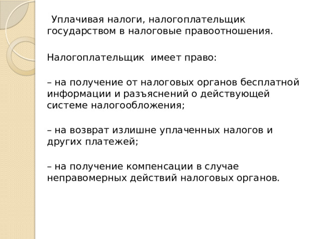  Уплачивая налоги, налогоплательщик государством в налоговые правоотношения.  Налогоплательщик имеет право:  – на получение от налоговых органов бесплатной информации и разъяснений о действующей системе налогообложения;  – на возврат излишне уплаченных налогов и других платежей;  – на получение компенсации в случае неправомерных действий налоговых органов.  