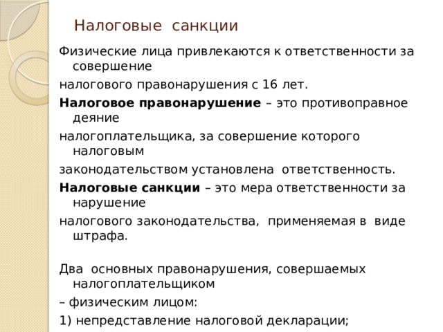 Налоговые санкции   Физические лица привлекаются к ответственности за совершение налогового правонарушения с 16 лет. Налоговое правонарушение – это противоправное деяние налогоплательщика, за совершение которого налоговым законодательством установлена ответственность. Налоговые санкции – это мера ответственности за нарушение налогового законодательства, применяемая в виде штрафа.   Два основных правонарушения, совершаемых налогоплательщиком – физическим лицом: 1) непредставление налоговой декларации; 2) неуплата налога или уплата налога не в полном объёме    