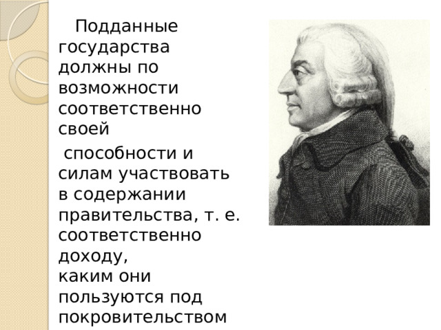  Подданные государства должны по возможности соответственно своей  способности и силам участвовать в содержании правительства, т. е. соответственно доходу,  каким они пользуются под покровительством  и защитой государства.  Адам Смит    