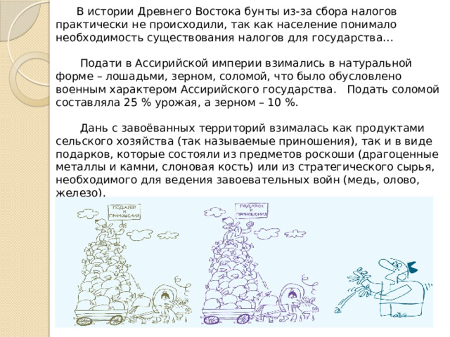  В истории Древнего Востока бунты из-за сбора налогов практически не происходили, так как население понимало необходимость существования налогов для государства…    Подати в Ассирийской империи взимались в натуральной  форме – лошадьми, зерном, соломой, что было обусловлено военным характером Ассирийского государства. Подать соломой составляла 25 % урожая, а зерном – 10 %.    Дань с завоёванных территорий взималась как продуктами  сельского хозяйства (так называемые приношения), так и в виде подарков, которые состояли из предметов роскоши (драгоценные металлы и камни, слоновая кость) или из стратегического сырья, необходимого для ведения завоевательных войн (медь, олово, железо).    