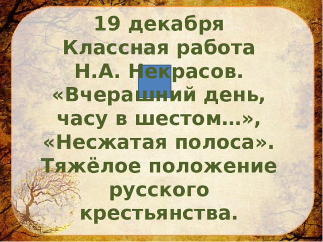  19 декабря Классная работа Н.А. Некрасов. «Вчерашний день, часу в шестом…», «Несжатая полоса». Тяжёлое положение русского крестьянства. 