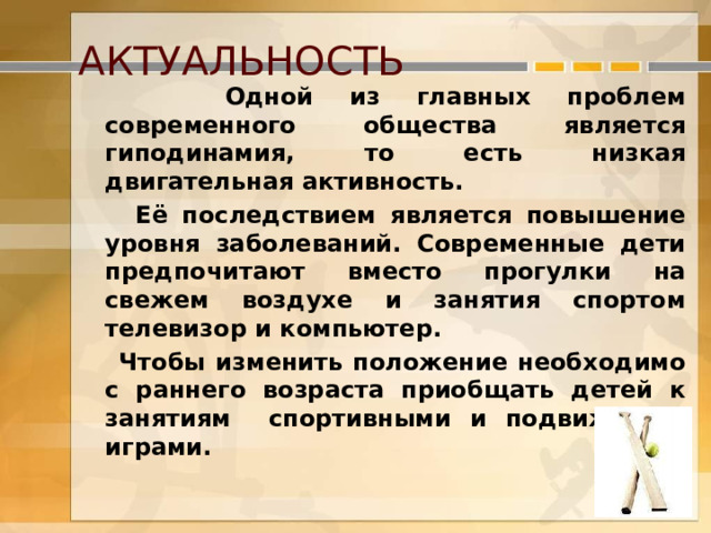  АКТУАЛЬНОСТЬ  Одной из главных проблем современного общества является гиподинамия, то есть низкая двигательная активность.  Её последствием является повышение уровня заболеваний. Современные дети предпочитают вместо прогулки на свежем воздухе и занятия спортом телевизор и компьютер.  Чтобы изменить положение необходимо с раннего возраста приобщать детей к занятиям спортивными и подвижными играми.  